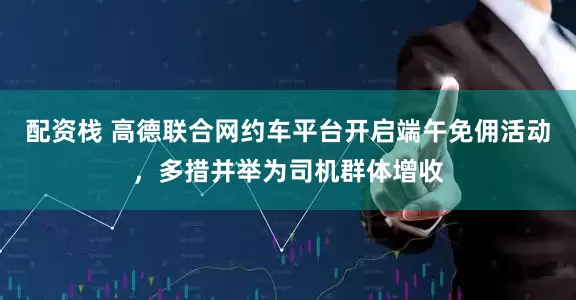 配资栈 高德联合网约车平台开启端午免佣活动，多措并举为司机群体增收