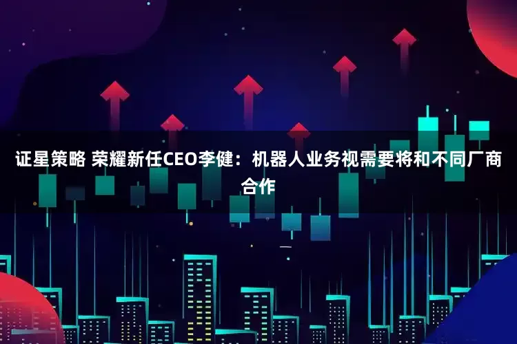证星策略 荣耀新任CEO李健：机器人业务视需要将和不同厂商合作
