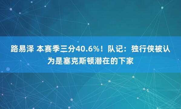 路易泽 本赛季三分40.6%！队记：独行侠被认为是塞克斯顿潜在的下家