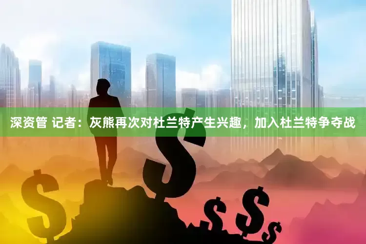 深资管 记者：灰熊再次对杜兰特产生兴趣，加入杜兰特争夺战