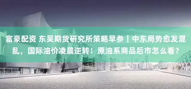 富豪配资 东吴期货研究所策略早参｜中东局势愈发混乱，国际油价凌晨逆转！原油系商品后市怎么看？