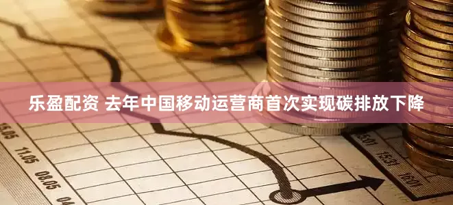 乐盈配资 去年中国移动运营商首次实现碳排放下降