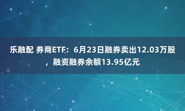 乐融配 券商ETF：6月23日融券卖出12.03万股，融资融券余额13.95亿元
