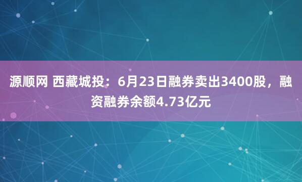 源顺网 西藏城投：6月23日融券卖出3400股，融资融券余额4.73亿元