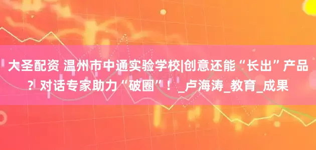 大圣配资 温州市中通实验学校|创意还能“长出”产品？对话专家助力“破圈”！_卢海涛_教育_成果