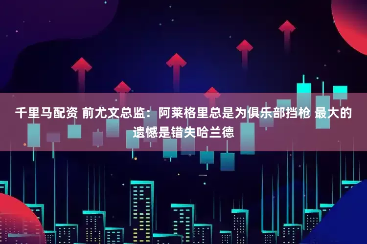 千里马配资 前尤文总监：阿莱格里总是为俱乐部挡枪 最大的遗憾是错失哈兰德