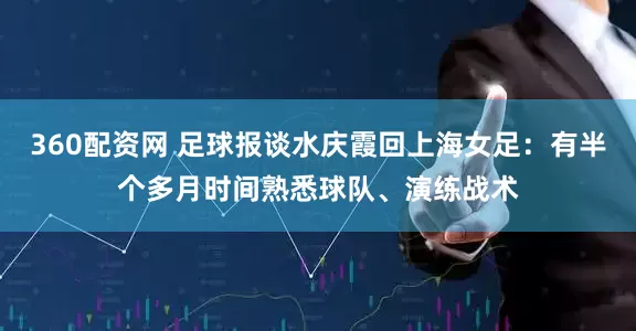 360配资网 足球报谈水庆霞回上海女足：有半个多月时间熟悉球队、演练战术