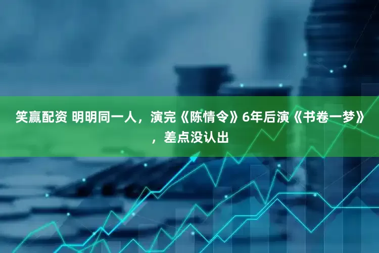 笑赢配资 明明同一人，演完《陈情令》6年后演《书卷一梦》，差点没认出