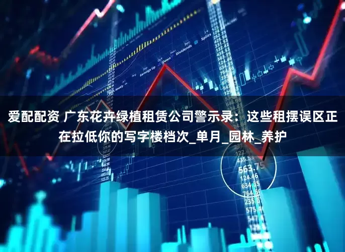 爱配配资 广东花卉绿植租赁公司警示录：这些租摆误区正在拉低你的写字楼档次_单月_园林_养护