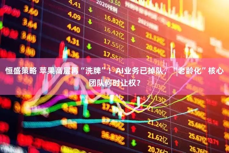 恒盛策略 苹果高层再“洗牌”！AI业务已掉队，“老龄化”核心团队何时让权？