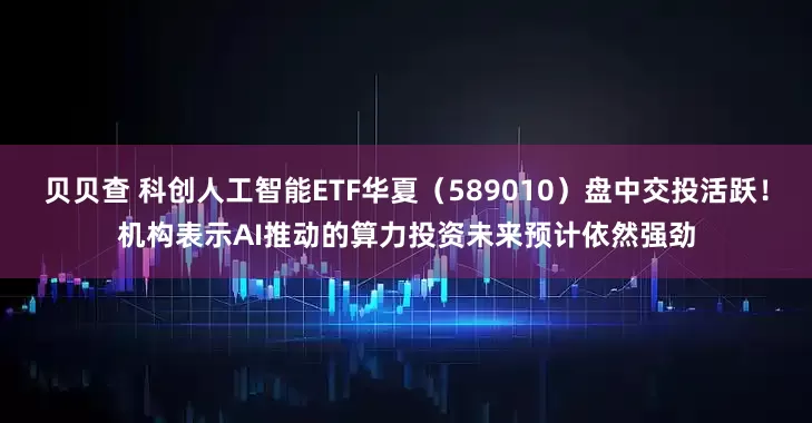 贝贝查 科创人工智能ETF华夏（589010）盘中交投活跃！机构表示AI推动的算力投资未来预计依然强劲