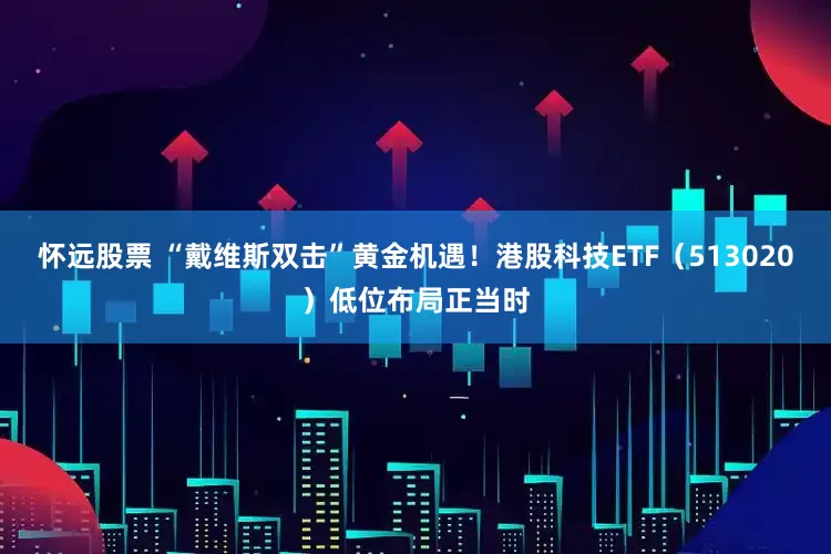 怀远股票 “戴维斯双击”黄金机遇！港股科技ETF（513020）低位布局正当时