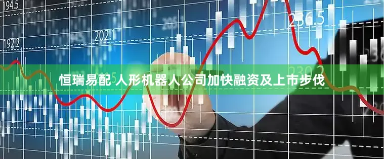 恒瑞易配 人形机器人公司加快融资及上市步伐