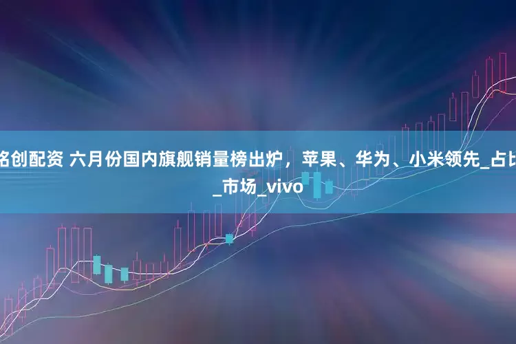 铭创配资 六月份国内旗舰销量榜出炉，苹果、华为、小米领先_占比_市场_vivo