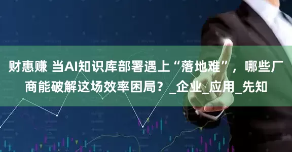 财惠赚 当AI知识库部署遇上“落地难”，哪些厂商能破解这场效率困局？_企业_应用_先知