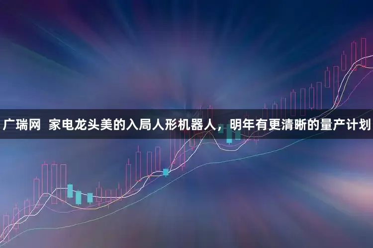 广瑞网  家电龙头美的入局人形机器人，明年有更清晰的量产计划