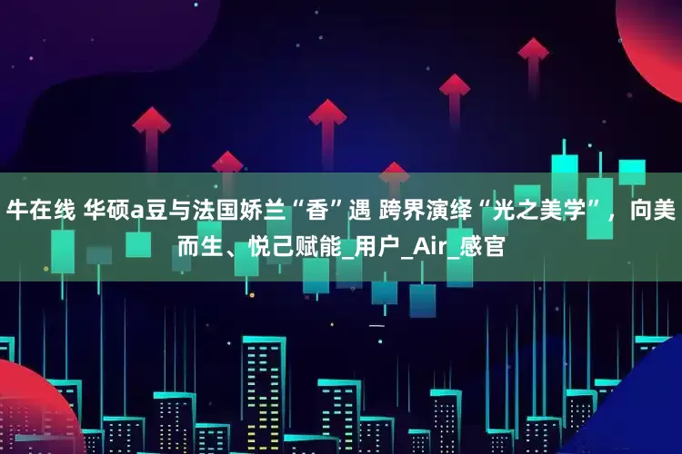 牛在线 华硕a豆与法国娇兰“香”遇 跨界演绎“光之美学”，向美而生、悦己赋能_用户_Air_感官