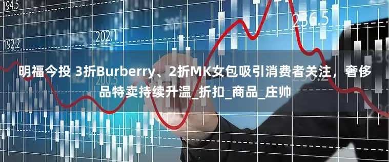 明福今投 3折Burberry、2折MK女包吸引消费者关注，奢侈品特卖持续升温_折扣_商品_庄帅