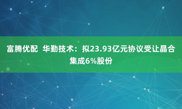 富腾优配  华勤技术：拟23.93亿元协议受让晶合集成6%股份