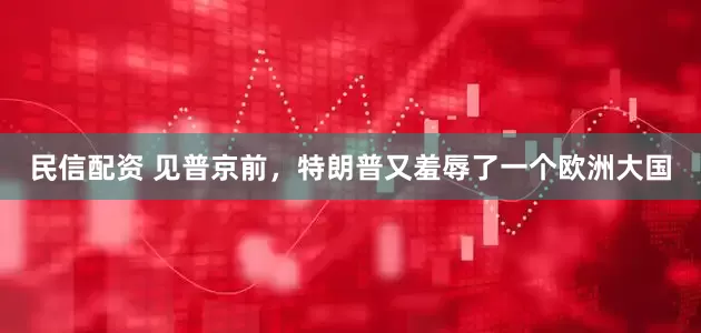民信配资 见普京前，特朗普又羞辱了一个欧洲大国