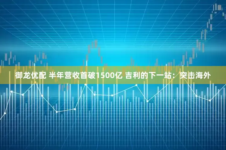 御龙优配 半年营收首破1500亿 吉利的下一站：突击海外
