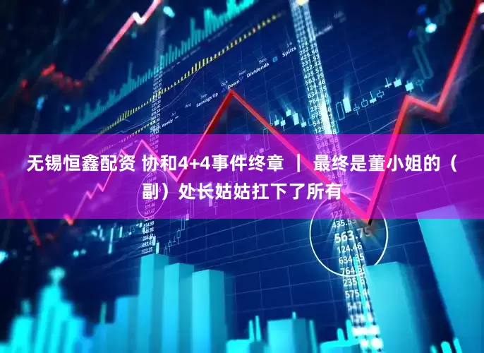 无锡恒鑫配资 协和4+4事件终章 ｜ 最终是董小姐的（副）处长姑姑扛下了所有