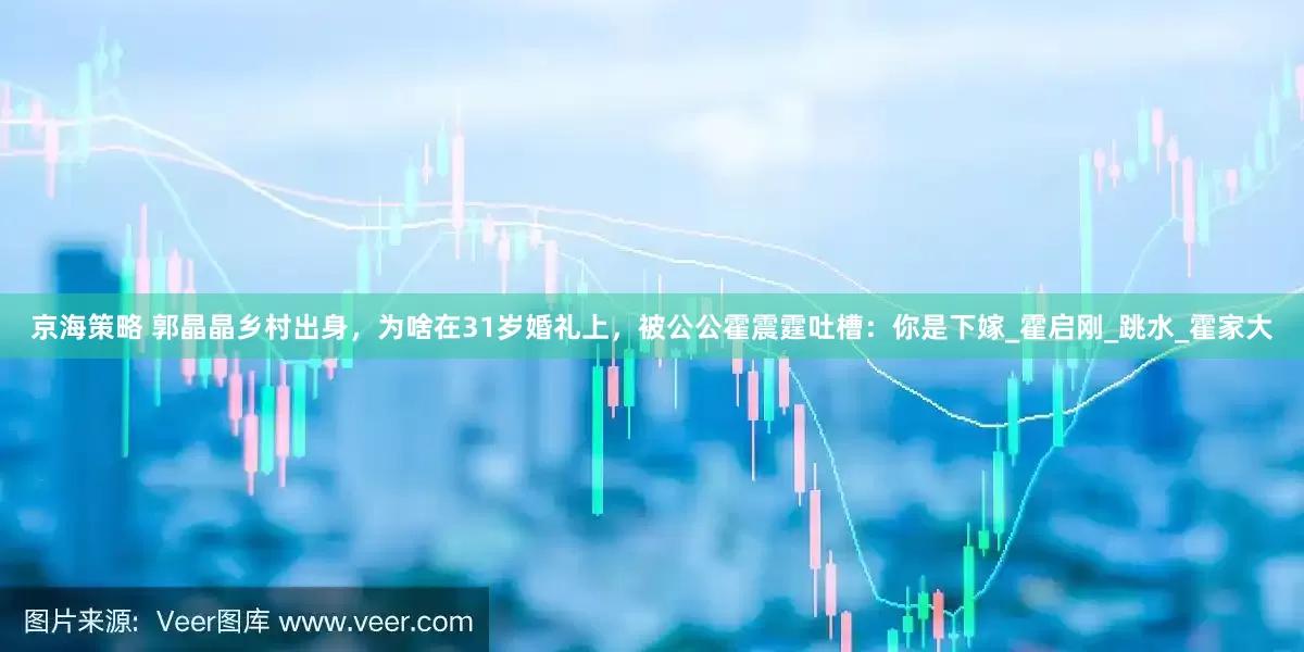 京海策略 郭晶晶乡村出身，为啥在31岁婚礼上，被公公霍震霆吐槽：你是下嫁_霍启刚_跳水_霍家大