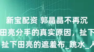 新宝配资 郭晶晶不再沉默，说出和田亮分手的真实原因，扯下田亮的遮羞布_跳水_人生_爱情