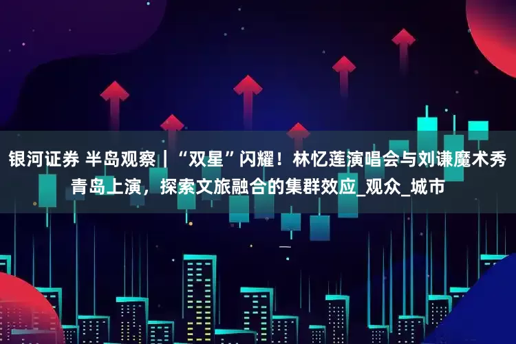 银河证券 半岛观察｜“双星”闪耀！林忆莲演唱会与刘谦魔术秀青岛上演，探索文旅融合的集群效应_观众_城市