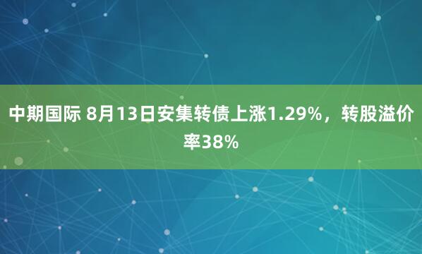 中期国际 8月13日安集转债上涨1.29%，转股溢价率38%