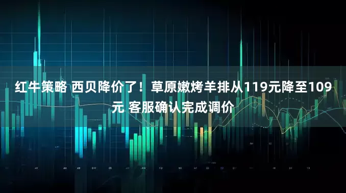 红牛策略 西贝降价了！草原嫩烤羊排从119元降至109元 客服确认完成调价