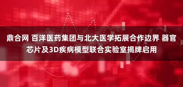 鼎合网 百洋医药集团与北大医学拓展合作边界 器官芯片及3D疾病模型联合实验室揭牌启用