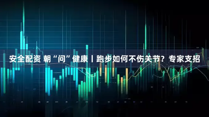 安全配资 朝“问”健康丨跑步如何不伤关节？专家支招