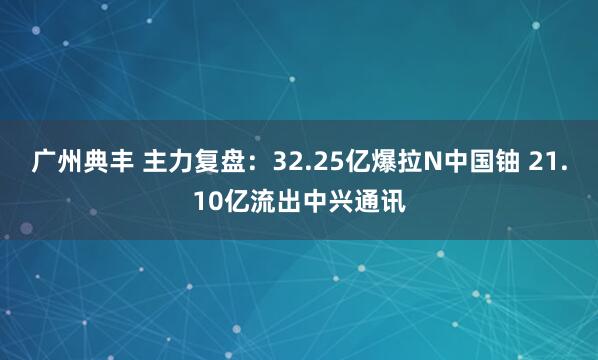 广州典丰 主力复盘：32.25亿爆拉N中国铀 21.10亿流出中兴通讯