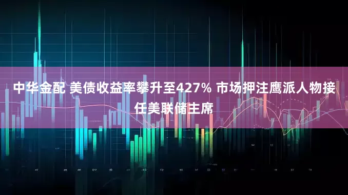 中华金配 美债收益率攀升至427% 市场押注鹰派人物接任美联储主席