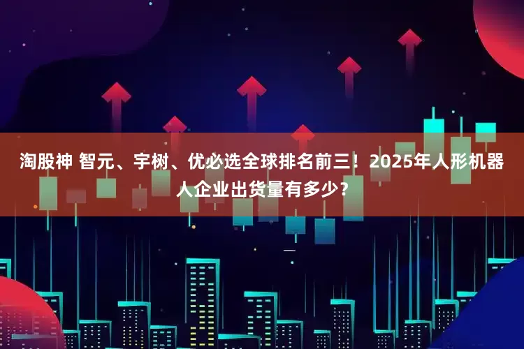 淘股神 智元、宇树、优必选全球排名前三！2025年人形机器人企业出货量有多少？
