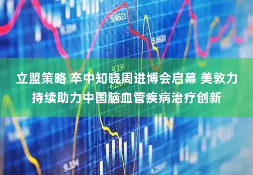 立盟策略 卒中知晓周进博会启幕 美敦力持续助力中国脑血管疾病治疗创新