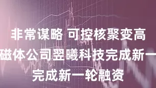 非常谋略 可控核聚变高温超导磁体公司翌曦科技完成新一轮融资