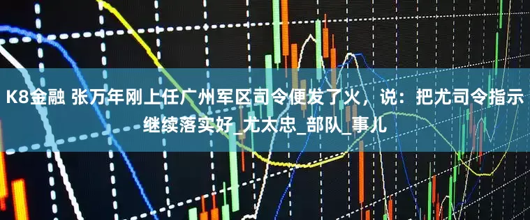 K8金融 张万年刚上任广州军区司令便发了火，说：把尤司令指示继续落实好_尤太忠_部队_事儿