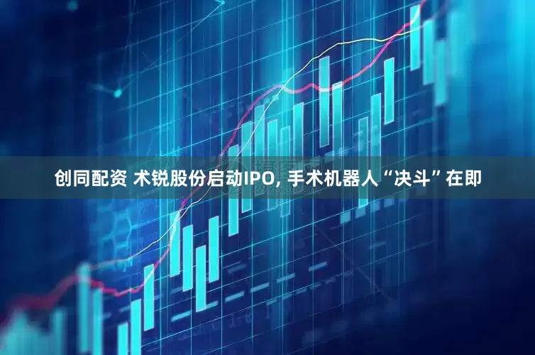 创同配资 术锐股份启动IPO, 手术机器人“决斗”在即
